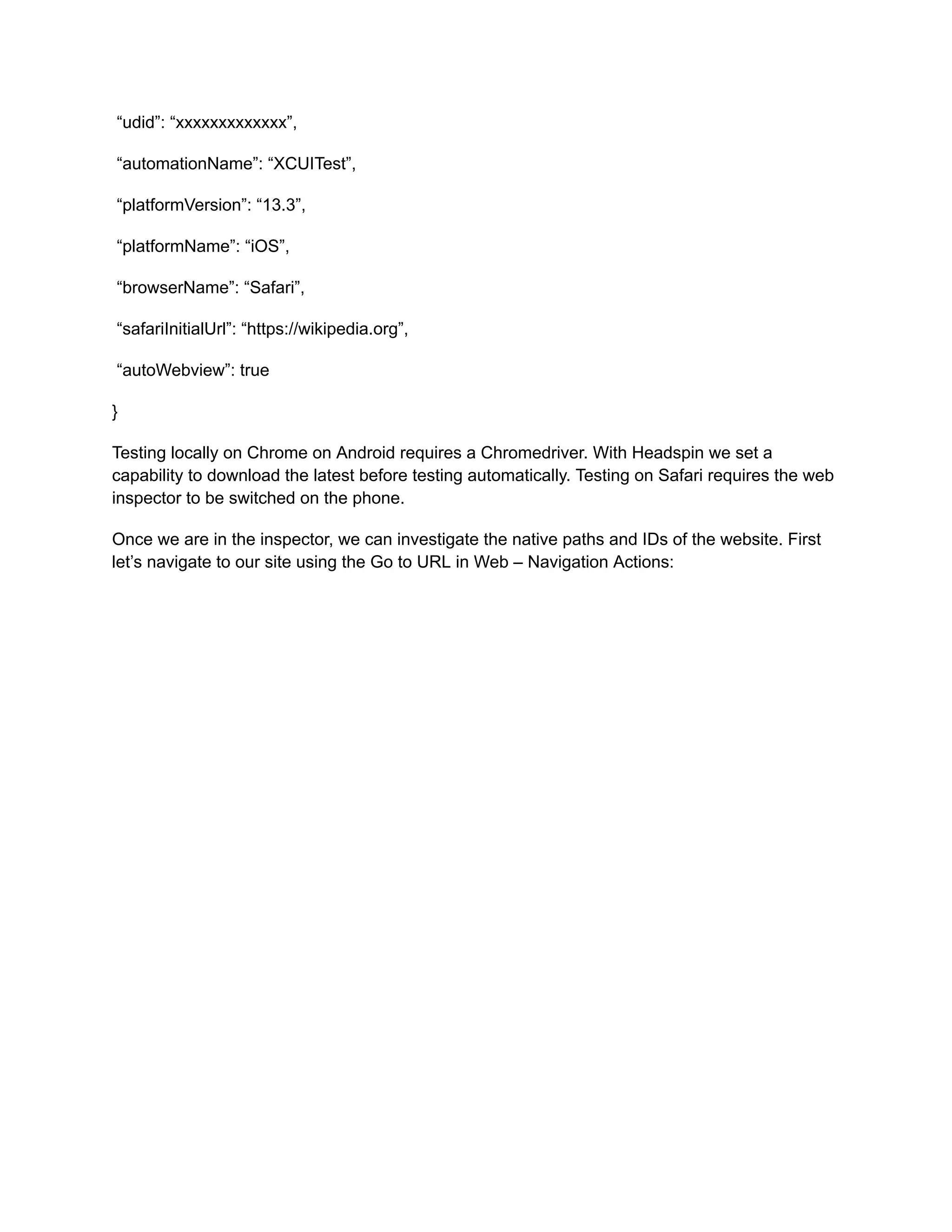 “udid”: “xxxxxxxxxxxxx”,
“automationName”: “XCUITest”,
“platformVersion”: “13.3”,
“platformName”: “iOS”,
“browserName”: “Safari”,
“safariInitialUrl”: “https://wikipedia.org”,
“autoWebview”: true
}
Testing locally on Chrome on Android requires a Chromedriver. With Headspin we set a
capability to download the latest before testing automatically. Testing on Safari requires the web
inspector to be switched on the phone.
Once we are in the inspector, we can investigate the native paths and IDs of the website. First
let’s navigate to our site using the Go to URL in Web – Navigation Actions:
‍
 