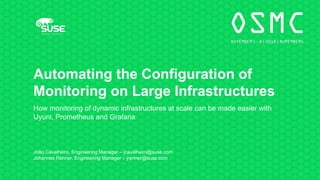Automating the Configuration of
Monitoring on Large Infrastructures
How monitoring of dynamic infrastructures at scale can be made easier with
Uyuni, Prometheus and Grafana
João Cavalheiro, Engineering Manager – jcavalheiro@suse.com
Johannes Renner, Engineering Manager – jrenner@suse.com
 