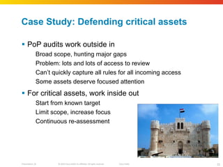 Case Study: Defending critical assets PoP audits work outside in Broad scope, hunting major gaps Problem: lots and lots of access to review Can ’t quickly capture all rules for all incoming access Some assets deserve focused attention For critical assets, work inside out Start from known target Limit scope, increase focus Continuous re-assessment 