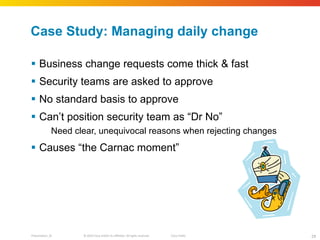 Case Study: Managing daily change Business change requests come thick & fast Security teams are asked to approve No standard basis to approve Can ’t position security team as “Dr No” Need clear, unequivocal reasons when rejecting changes Causes  “the Carnac moment” 