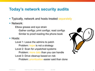 Today ’s network security audits Typically, network and hosts treated  separately Network: Elbow grease and eye strain Gather configs; print configs; read configs Similar to proof-reading the phone book Hosts: Level 1: Leave the admins to patch Problem:  hope  is not a strategy Level 2: Scan for unpatched systems Problem:  more data  than you can handle Level 3: Drive cleanup based on risk Problem:  prioritization  easier said than done 