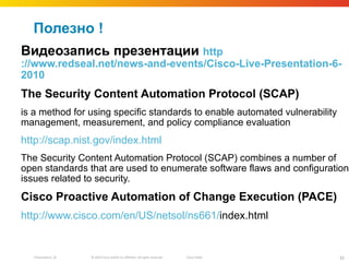 Полезно ! Видеозапись   презентации  http ://www.redseal.net/news-and-events/Cisco-Live-Presentation-6- 2010 The Security Content Automation Protocol (SCAP)  is a method for using specific standards to enable automated vulnerability management, measurement, and policy compliance evaluation http ://scap.nist.gov/ index.html The Security Content Automation Protocol (SCAP) combines a number of open standards that are used to enumerate software flaws and configuration issues related to security.  Cisco Proactive Automation of Change Execution (PACE) http://www.cisco.com/en/US/netsol/ns661/ index.html   