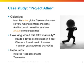 Case study:  “Project Atlas” Objective: Map the  entire  global Cisco environment Review major site interconnections Audit access to sensitive locations 27,000  configuration files How long would this take manually? Reads a device configuration in 1 hour Checks a firewall rule in 1 minute 4 person‐years (working 24x7x365) Resources: Installed RedSeal software Two weeks 