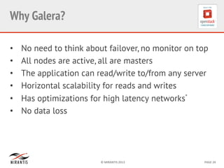 ©	
  MIRANTIS	
  2013	
   PAGE	
  24	
  
Why Galera?	
  
•  No need to think about failover, no monitor on top
•  All nodes are active, all are masters
•  The application can read/write to/from any server
•  Horizontal scalability for reads and writes
•  Has optimizations for high latency networks*
•  No data loss
 