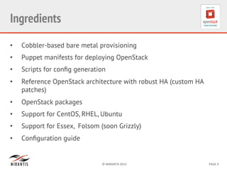 ©	
  MIRANTIS	
  2013	
   PAGE	
  9	
  
Ingredients
•  Cobbler-based bare metal provisioning
•  Puppet manifests for deploying OpenStack
•  Scripts for conﬁg generation
•  Reference OpenStack architecture with robust HA (custom HA
patches)
•  OpenStack packages
•  Support for CentOS, RHEL, Ubuntu
•  Support for Essex, Folsom (soon Grizzly)
•  Conﬁguration guide
 
