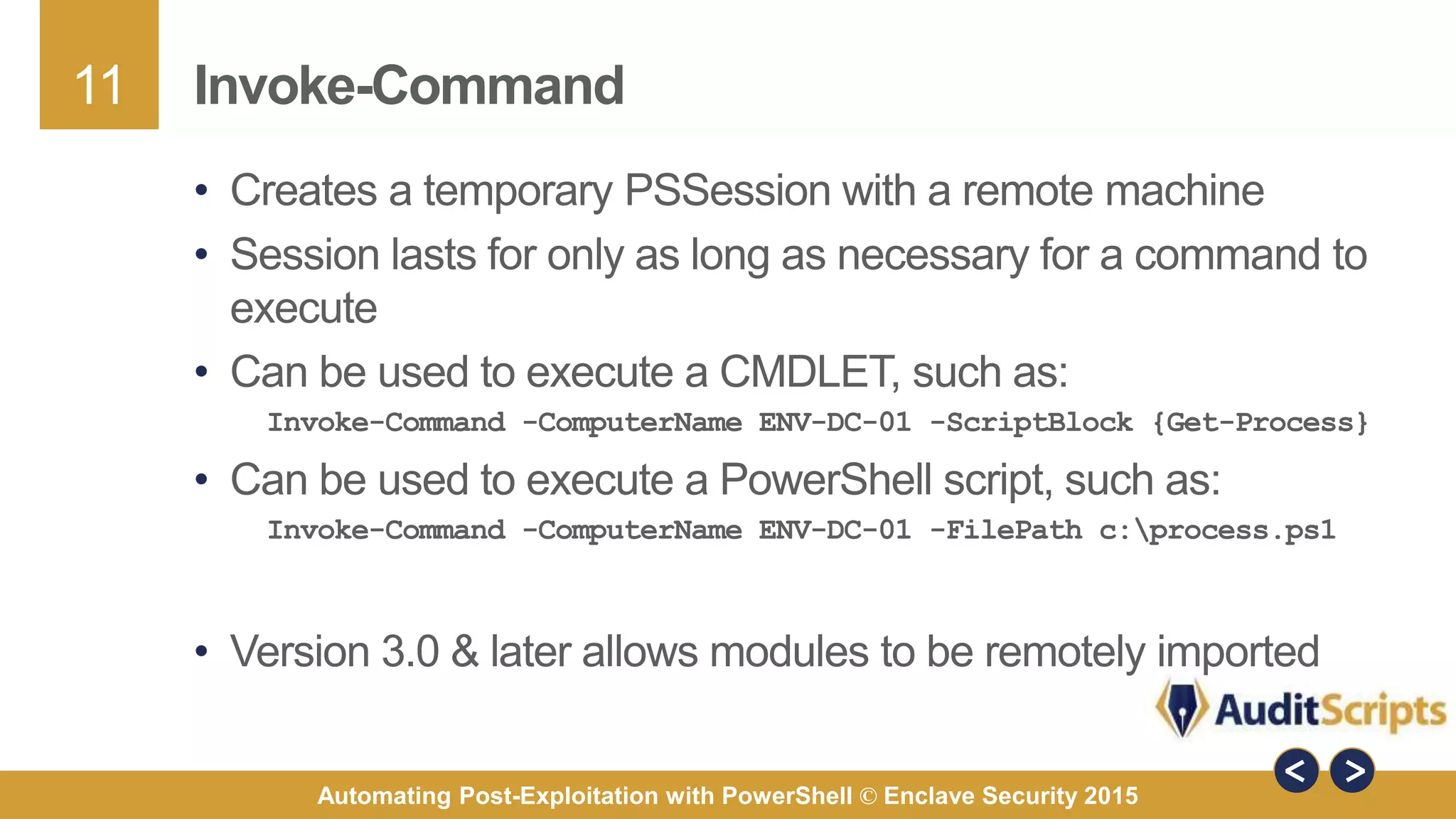 11
Automating Post-Exploitation with PowerShell © Enclave Security 2015
Invoke-Command
• Creates a temporary PSSession with a remote machine
• Session lasts for only as long as necessary for a command to
execute
• Can be used to execute a CMDLET, such as:
Invoke-Command -ComputerName ENV-DC-01 -ScriptBlock {Get-Process}
• Can be used to execute a PowerShell script, such as:
Invoke-Command -ComputerName ENV-DC-01 -FilePath c:process.ps1
• Version 3.0 & later allows modules to be remotely imported
 