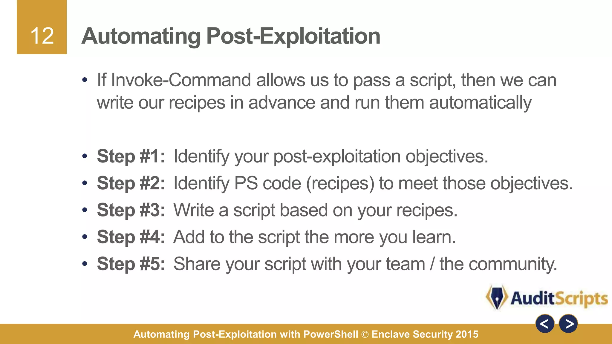 12
Automating Post-Exploitation with PowerShell © Enclave Security 2015
Automating Post-Exploitation
• If Invoke-Command allows us to pass a script, then we can
write our recipes in advance and run them automatically
• Step #1: Identify your post-exploitation objectives.
• Step #2: Identify PS code (recipes) to meet those objectives.
• Step #3: Write a script based on your recipes.
• Step #4: Add to the script the more you learn.
• Step #5: Share your script with your team / the community.
 