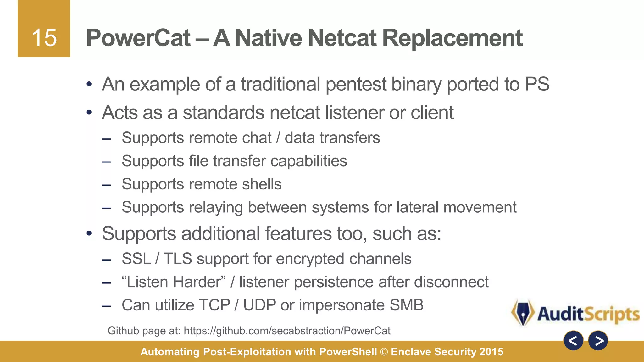 15
Automating Post-Exploitation with PowerShell © Enclave Security 2015
PowerCat – A Native Netcat Replacement
• An example of a traditional pentest binary ported to PS
• Acts as a standards netcat listener or client
– Supports remote chat / data transfers
– Supports file transfer capabilities
– Supports remote shells
– Supports relaying between systems for lateral movement
• Supports additional features too, such as:
– SSL / TLS support for encrypted channels
– “Listen Harder” / listener persistence after disconnect
– Can utilize TCP / UDP or impersonate SMB
Github page at: https://github.com/secabstraction/PowerCat
 