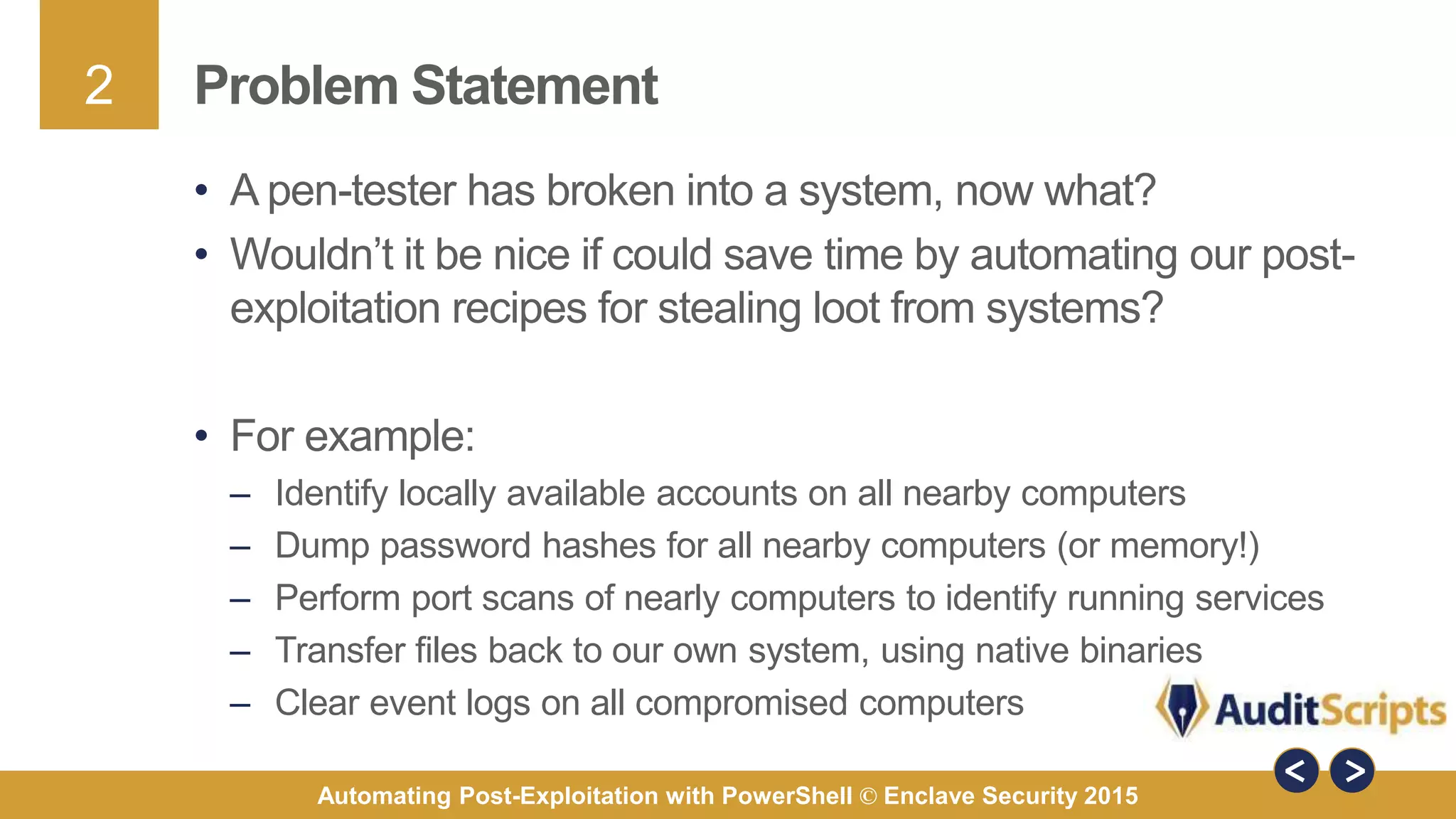 2
Automating Post-Exploitation with PowerShell © Enclave Security 2015
Problem Statement
• A pen-tester has broken into a system, now what?
• Wouldn’t it be nice if could save time by automating our post-
exploitation recipes for stealing loot from systems?
• For example:
– Identify locally available accounts on all nearby computers
– Dump password hashes for all nearby computers (or memory!)
– Perform port scans of nearly computers to identify running services
– Transfer files back to our own system, using native binaries
– Clear event logs on all compromised computers
 