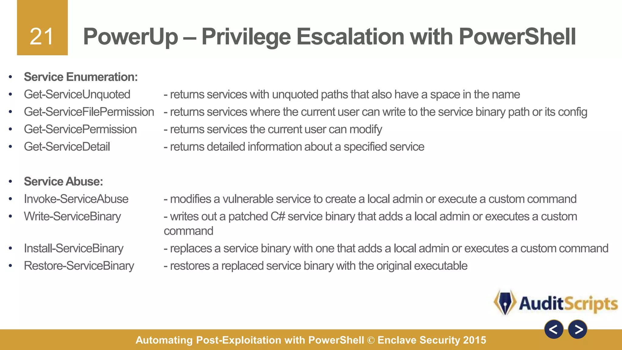 21
Automating Post-Exploitation with PowerShell © Enclave Security 2015
PowerUp – Privilege Escalation with PowerShell
• Service Enumeration:
• Get-ServiceUnquoted - returns services with unquoted paths that also have a space in the name
• Get-ServiceFilePermission - returns services where the current user can write to the service binary path or its config
• Get-ServicePermission - returns services the current user can modify
• Get-ServiceDetail - returns detailed information about a specified service
• ServiceAbuse:
• Invoke-ServiceAbuse - modifies a vulnerable service to create a local admin or execute a custom command
• Write-ServiceBinary - writes out a patched C# service binary that adds a local admin or executes a custom
command
• Install-ServiceBinary - replaces a service binary with one that adds a local admin or executes a custom command
• Restore-ServiceBinary - restores a replaced service binary with the original executable
 