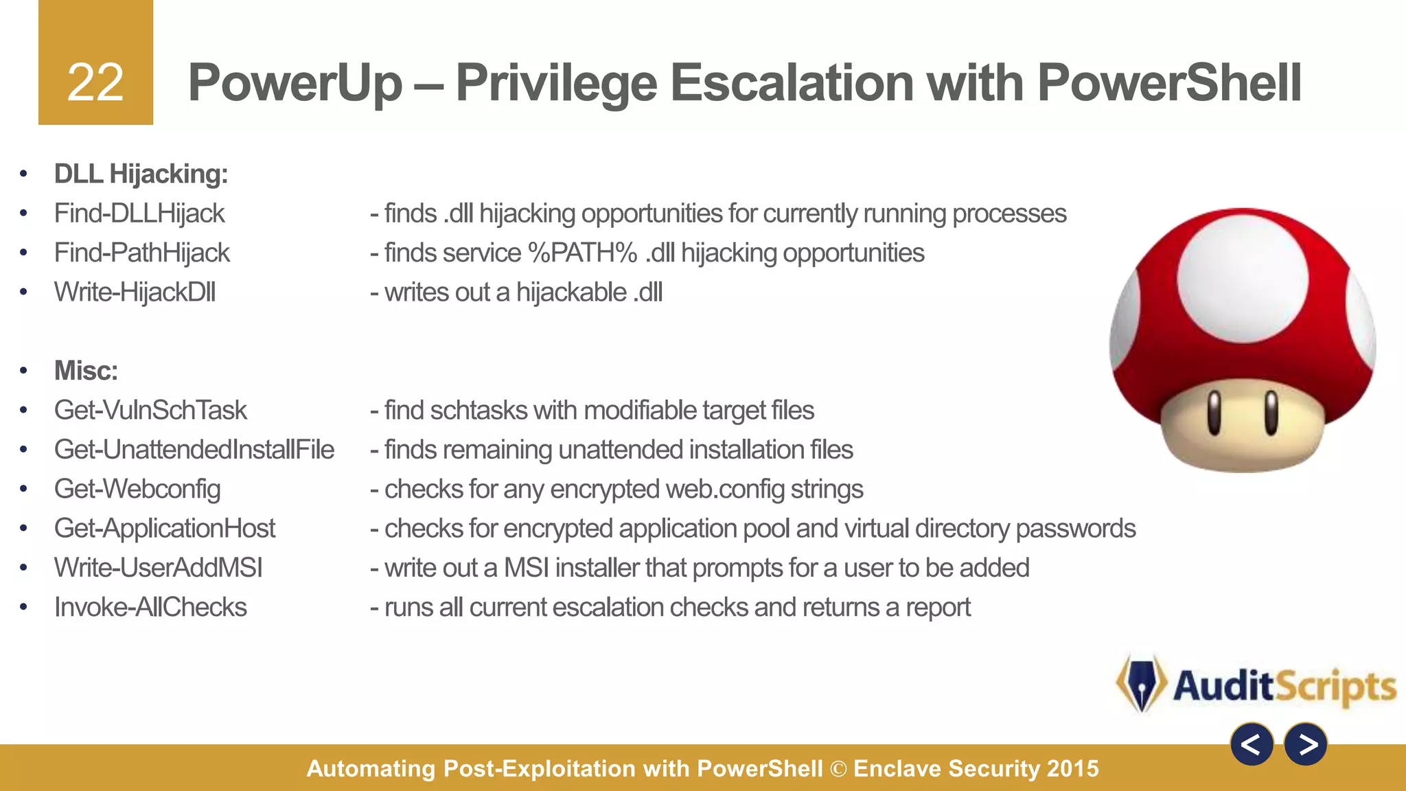 22
Automating Post-Exploitation with PowerShell © Enclave Security 2015
PowerUp – Privilege Escalation with PowerShell
• DLL Hijacking:
• Find-DLLHijack - finds .dll hijacking opportunities for currently running processes
• Find-PathHijack - finds service %PATH% .dll hijacking opportunities
• Write-HijackDll - writes out a hijackable .dll
• Misc:
• Get-VulnSchTask - find schtasks with modifiable target files
• Get-UnattendedInstallFile - finds remaining unattended installation files
• Get-Webconfig - checks for any encrypted web.config strings
• Get-ApplicationHost - checks for encrypted application pool and virtual directory passwords
• Write-UserAddMSI - write out a MSI installer that prompts for a user to be added
• Invoke-AllChecks - runs all current escalation checks and returns a report
 