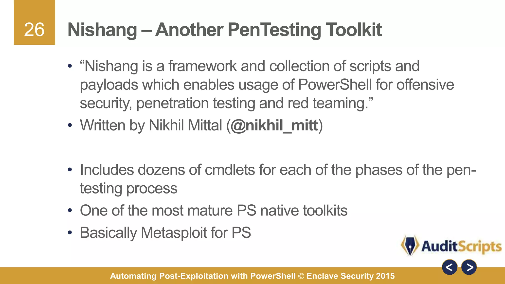 26
Automating Post-Exploitation with PowerShell © Enclave Security 2015
Nishang – Another PenTesting Toolkit
• “Nishang is a framework and collection of scripts and
payloads which enables usage of PowerShell for offensive
security, penetration testing and red teaming.”
• Written by Nikhil Mittal (@nikhil_mitt)
• Includes dozens of cmdlets for each of the phases of the pen-
testing process
• One of the most mature PS native toolkits
• Basically Metasploit for PS
 