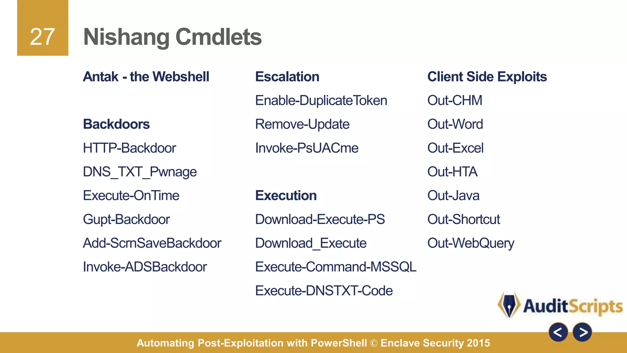 27
Automating Post-Exploitation with PowerShell © Enclave Security 2015
Nishang Cmdlets
Escalation
Enable-DuplicateToken
Remove-Update
Invoke-PsUACme
Execution
Download-Execute-PS
Download_Execute
Execute-Command-MSSQL
Execute-DNSTXT-Code
Antak - the Webshell
Backdoors
HTTP-Backdoor
DNS_TXT_Pwnage
Execute-OnTime
Gupt-Backdoor
Add-ScrnSaveBackdoor
Invoke-ADSBackdoor
Client Side Exploits
Out-CHM
Out-Word
Out-Excel
Out-HTA
Out-Java
Out-Shortcut
Out-WebQuery
 