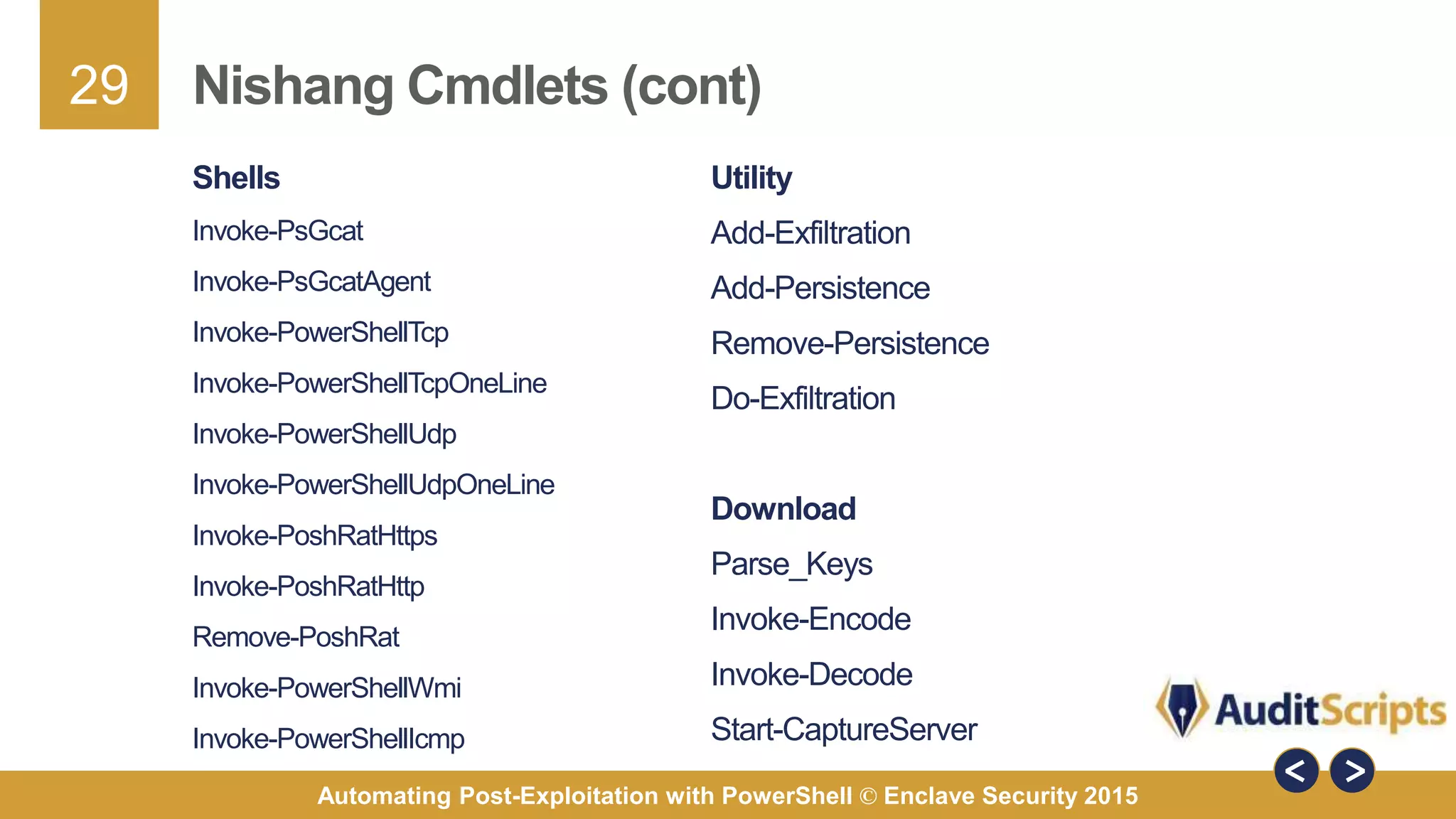 29
Automating Post-Exploitation with PowerShell © Enclave Security 2015
Nishang Cmdlets (cont)
Shells
Invoke-PsGcat
Invoke-PsGcatAgent
Invoke-PowerShellTcp
Invoke-PowerShellTcpOneLine
Invoke-PowerShellUdp
Invoke-PowerShellUdpOneLine
Invoke-PoshRatHttps
Invoke-PoshRatHttp
Remove-PoshRat
Invoke-PowerShellWmi
Invoke-PowerShellIcmp
Utility
Add-Exfiltration
Add-Persistence
Remove-Persistence
Do-Exfiltration
Download
Parse_Keys
Invoke-Encode
Invoke-Decode
Start-CaptureServer
 