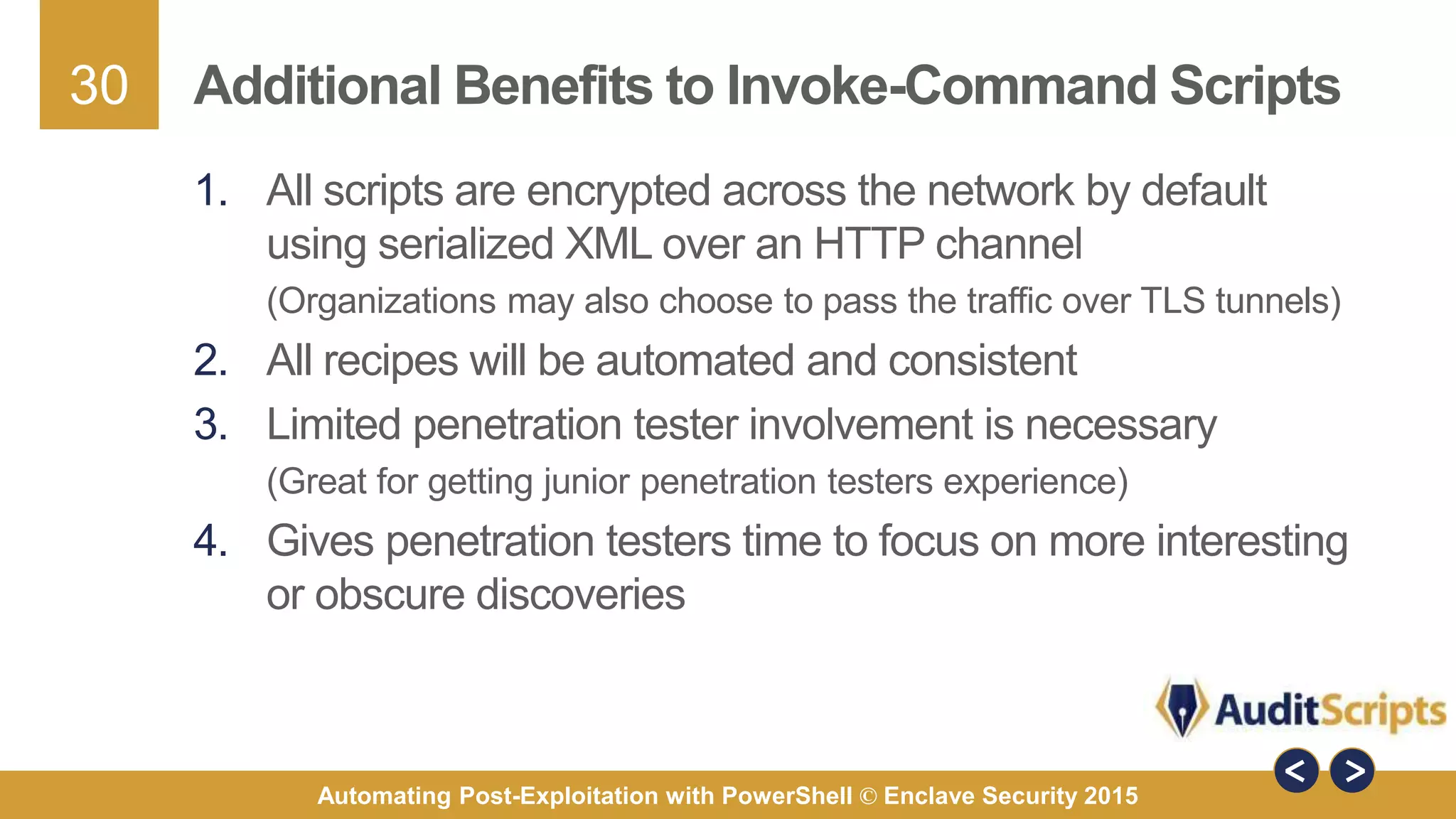 30
Automating Post-Exploitation with PowerShell © Enclave Security 2015
Additional Benefits to Invoke-Command Scripts
1. All scripts are encrypted across the network by default
using serialized XML over an HTTP channel
(Organizations may also choose to pass the traffic over TLS tunnels)
2. All recipes will be automated and consistent
3. Limited penetration tester involvement is necessary
(Great for getting junior penetration testers experience)
4. Gives penetration testers time to focus on more interesting
or obscure discoveries
 