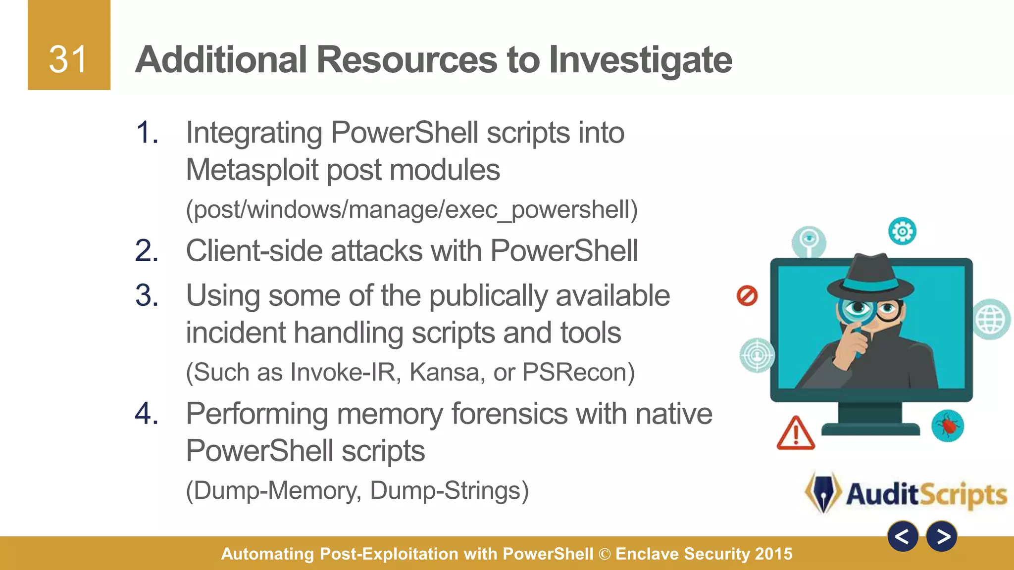 31
Automating Post-Exploitation with PowerShell © Enclave Security 2015
Additional Resources to Investigate
1. Integrating PowerShell scripts into
Metasploit post modules
(post/windows/manage/exec_powershell)
2. Client-side attacks with PowerShell
3. Using some of the publically available
incident handling scripts and tools
(Such as Invoke-IR, Kansa, or PSRecon)
4. Performing memory forensics with native
PowerShell scripts
(Dump-Memory, Dump-Strings)
 