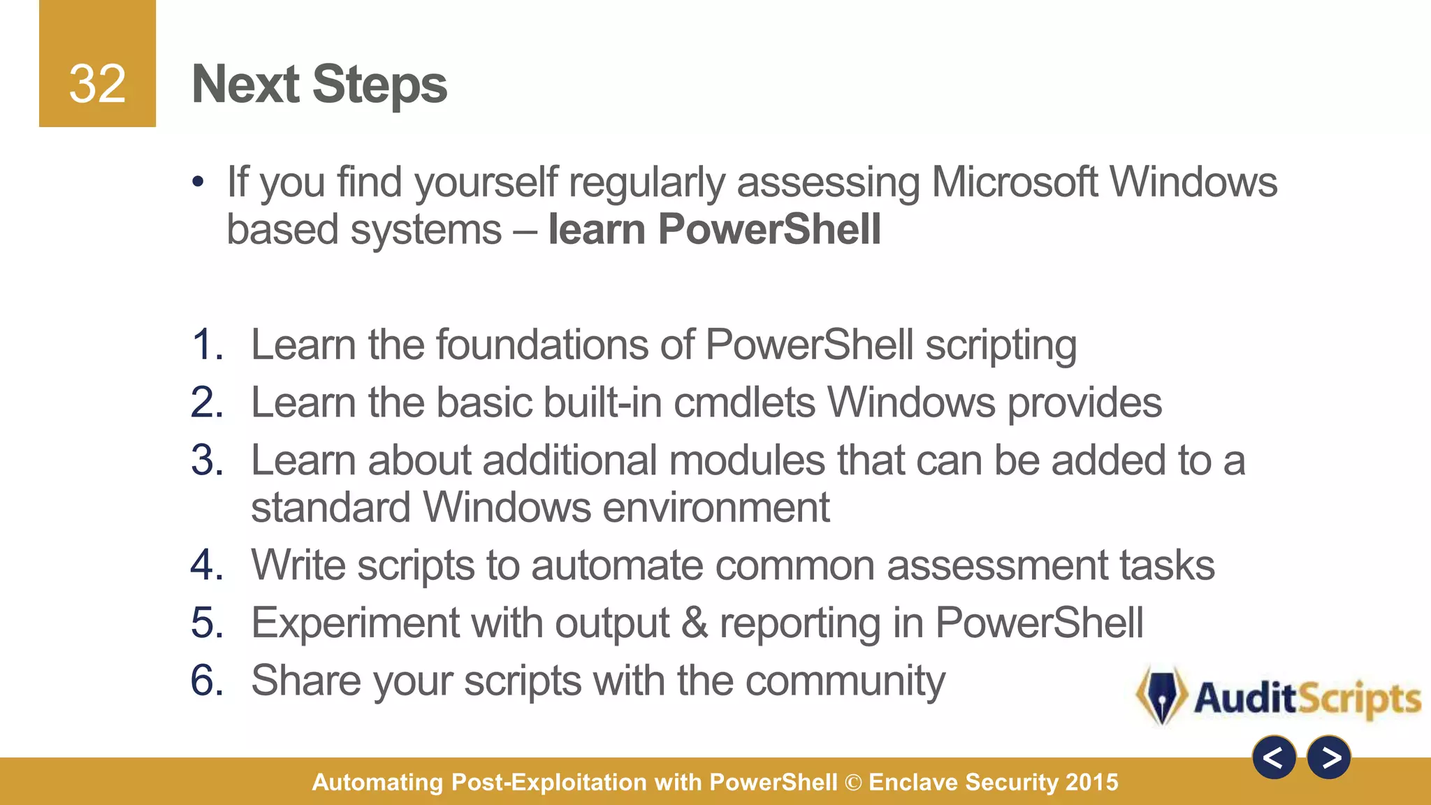 32
Automating Post-Exploitation with PowerShell © Enclave Security 2015
Next Steps
• If you find yourself regularly assessing Microsoft Windows
based systems – learn PowerShell
1. Learn the foundations of PowerShell scripting
2. Learn the basic built-in cmdlets Windows provides
3. Learn about additional modules that can be added to a
standard Windows environment
4. Write scripts to automate common assessment tasks
5. Experiment with output & reporting in PowerShell
6. Share your scripts with the community
 