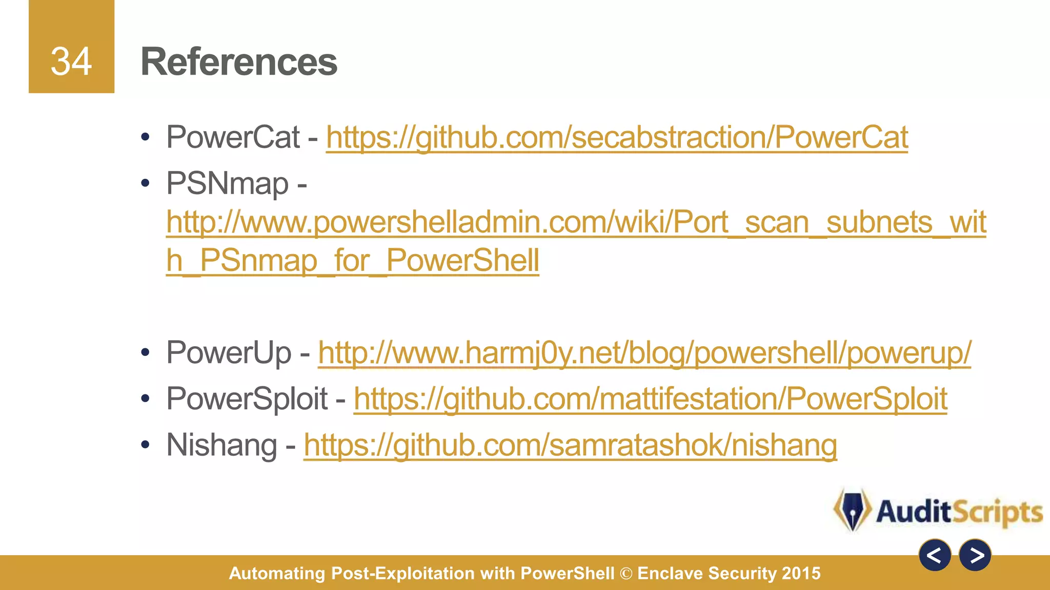 34
Automating Post-Exploitation with PowerShell © Enclave Security 2015
References
• PowerCat - https://github.com/secabstraction/PowerCat
• PSNmap -
http://www.powershelladmin.com/wiki/Port_scan_subnets_wit
h_PSnmap_for_PowerShell
• PowerUp - http://www.harmj0y.net/blog/powershell/powerup/
• PowerSploit - https://github.com/mattifestation/PowerSploit
• Nishang - https://github.com/samratashok/nishang
 