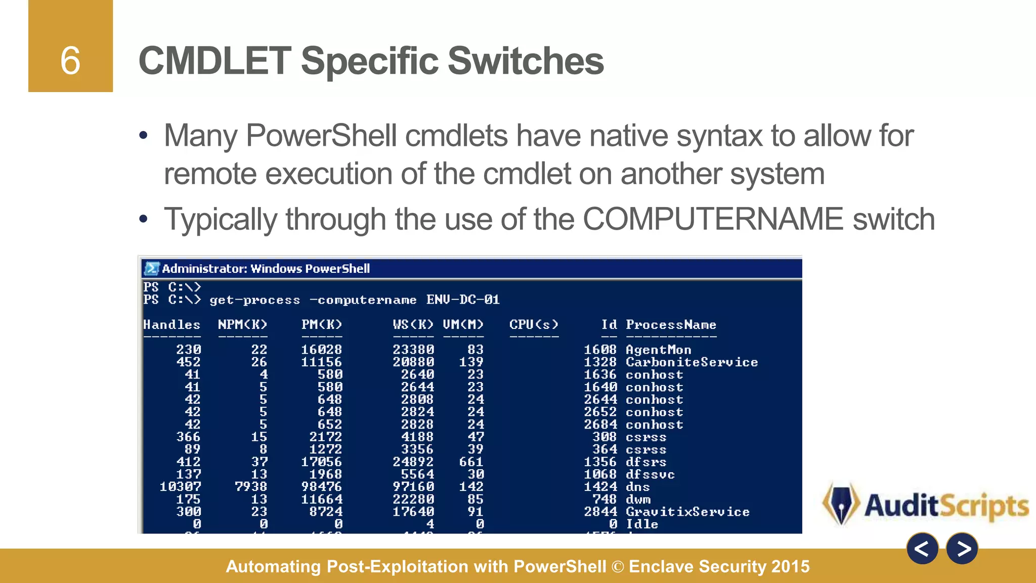 6
Automating Post-Exploitation with PowerShell © Enclave Security 2015
CMDLET Specific Switches
• Many PowerShell cmdlets have native syntax to allow for
remote execution of the cmdlet on another system
• Typically through the use of the COMPUTERNAME switch
 