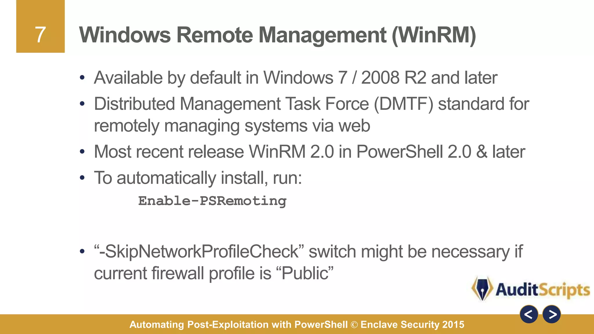 7
Automating Post-Exploitation with PowerShell © Enclave Security 2015
Windows Remote Management (WinRM)
• Available by default in Windows 7 / 2008 R2 and later
• Distributed Management Task Force (DMTF) standard for
remotely managing systems via web
• Most recent release WinRM 2.0 in PowerShell 2.0 & later
• To automatically install, run:
Enable-PSRemoting
• “-SkipNetworkProfileCheck” switch might be necessary if
current firewall profile is “Public”
 