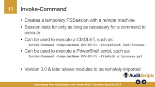 11
Automating Post-Exploitation with PowerShell © Enclave Security 2015
Invoke-Command
• Creates a temporary PSSession with a remote machine
• Session lasts for only as long as necessary for a command to
execute
• Can be used to execute a CMDLET, such as:
Invoke-Command -ComputerName ENV-DC-01 -ScriptBlock {Get-Process}
• Can be used to execute a PowerShell script, such as:
Invoke-Command -ComputerName ENV-DC-01 -FilePath c:process.ps1
• Version 3.0 & later allows modules to be remotely imported
 