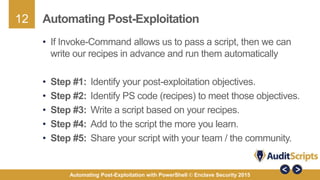 12
Automating Post-Exploitation with PowerShell © Enclave Security 2015
Automating Post-Exploitation
• If Invoke-Command allows us to pass a script, then we can
write our recipes in advance and run them automatically
• Step #1: Identify your post-exploitation objectives.
• Step #2: Identify PS code (recipes) to meet those objectives.
• Step #3: Write a script based on your recipes.
• Step #4: Add to the script the more you learn.
• Step #5: Share your script with your team / the community.
 