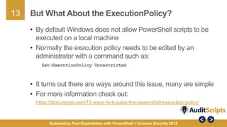 13
Automating Post-Exploitation with PowerShell © Enclave Security 2015
But What About the ExecutionPolicy?
• By default Windows does not allow PowerShell scripts to be
executed on a local machine
• Normally the execution policy needs to be edited by an
administrator with a command such as:
Set-ExecutionPolicy Unrestricted
• It turns out there are ways around this issue, many are simple
• For more information check out:
https://blog.netspi.com/15-ways-to-bypass-the-powershell-execution-policy/
 