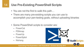 14
Automating Post-Exploitation with PowerShell © Enclave Security 2015
Use Pre-Existing PowerShell Scripts
• You are not the first to walk this path…
• There are many pre-existing scripts you can use to
accomplish your pen-testing goals, without uploading binaries
• Some PowerShell scripts to consider are:
– PowerCat
– PSNmap
– PowerUp
– PowerSploit
– Nishang
 