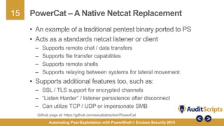 15
Automating Post-Exploitation with PowerShell © Enclave Security 2015
PowerCat – A Native Netcat Replacement
• An example of a traditional pentest binary ported to PS
• Acts as a standards netcat listener or client
– Supports remote chat / data transfers
– Supports file transfer capabilities
– Supports remote shells
– Supports relaying between systems for lateral movement
• Supports additional features too, such as:
– SSL / TLS support for encrypted channels
– “Listen Harder” / listener persistence after disconnect
– Can utilize TCP / UDP or impersonate SMB
Github page at: https://github.com/secabstraction/PowerCat
 