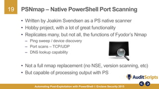 19
Automating Post-Exploitation with PowerShell © Enclave Security 2015
PSNmap – Native PowerShell Port Scanning
• Written by Joakim Svendsen as a PS native scanner
• Hobby project, with a lot of great functionality
• Replicates many, but not all, the functions of Fyodor’s Nmap
– Ping sweep / device discovery
– Port scans – TCP/UDP
– DNS lookup capability
• Not a full nmap replacement (no NSE, version scanning, etc)
• But capable of processing output with PS
 