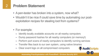 2
Automating Post-Exploitation with PowerShell © Enclave Security 2015
Problem Statement
• A pen-tester has broken into a system, now what?
• Wouldn’t it be nice if could save time by automating our post-
exploitation recipes for stealing loot from systems?
• For example:
– Identify locally available accounts on all nearby computers
– Dump password hashes for all nearby computers (or memory!)
– Perform port scans of nearly computers to identify running services
– Transfer files back to our own system, using native binaries
– Clear event logs on all compromised computers
 