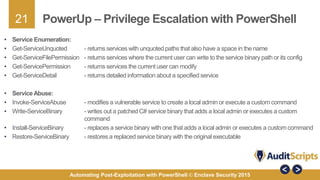 21
Automating Post-Exploitation with PowerShell © Enclave Security 2015
PowerUp – Privilege Escalation with PowerShell
• Service Enumeration:
• Get-ServiceUnquoted - returns services with unquoted paths that also have a space in the name
• Get-ServiceFilePermission - returns services where the current user can write to the service binary path or its config
• Get-ServicePermission - returns services the current user can modify
• Get-ServiceDetail - returns detailed information about a specified service
• ServiceAbuse:
• Invoke-ServiceAbuse - modifies a vulnerable service to create a local admin or execute a custom command
• Write-ServiceBinary - writes out a patched C# service binary that adds a local admin or executes a custom
command
• Install-ServiceBinary - replaces a service binary with one that adds a local admin or executes a custom command
• Restore-ServiceBinary - restores a replaced service binary with the original executable
 