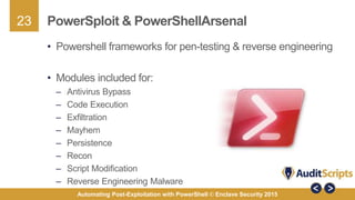 23
Automating Post-Exploitation with PowerShell © Enclave Security 2015
PowerSploit & PowerShellArsenal
• Powershell frameworks for pen-testing & reverse engineering
• Modules included for:
– Antivirus Bypass
– Code Execution
– Exfiltration
– Mayhem
– Persistence
– Recon
– Script Modification
– Reverse Engineering Malware
 