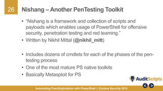 26
Automating Post-Exploitation with PowerShell © Enclave Security 2015
Nishang – Another PenTesting Toolkit
• “Nishang is a framework and collection of scripts and
payloads which enables usage of PowerShell for offensive
security, penetration testing and red teaming.”
• Written by Nikhil Mittal (@nikhil_mitt)
• Includes dozens of cmdlets for each of the phases of the pen-
testing process
• One of the most mature PS native toolkits
• Basically Metasploit for PS
 