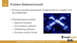 3
Automating Post-Exploitation with PowerShell © Enclave Security 2015
Problem Statement (cont)
• During a security assessment, bringing tools to a system can
be problematic
• Potential issues include:
– Network transfers
– Anti-malware software
– Whitelisting software
– Business owner nerves
 