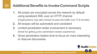 30
Automating Post-Exploitation with PowerShell © Enclave Security 2015
Additional Benefits to Invoke-Command Scripts
1. All scripts are encrypted across the network by default
using serialized XML over an HTTP channel
(Organizations may also choose to pass the traffic over TLS tunnels)
2. All recipes will be automated and consistent
3. Limited penetration tester involvement is necessary
(Great for getting junior penetration testers experience)
4. Gives penetration testers time to focus on more interesting
or obscure discoveries
 