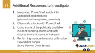 31
Automating Post-Exploitation with PowerShell © Enclave Security 2015
Additional Resources to Investigate
1. Integrating PowerShell scripts into
Metasploit post modules
(post/windows/manage/exec_powershell)
2. Client-side attacks with PowerShell
3. Using some of the publically available
incident handling scripts and tools
(Such as Invoke-IR, Kansa, or PSRecon)
4. Performing memory forensics with native
PowerShell scripts
(Dump-Memory, Dump-Strings)
 