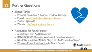 33
Automating Post-Exploitation with PowerShell © Enclave Security 2015
Further Questions
• James Tarala
– Principal Consultant & Founder, Enclave Security
– E-mail: james.tarala@enclavesecurity.com
– Twitter: @isaudit
– Website: http://www.auditscripts.com/
• Resources for further study:
– AuditScripts.com Audit Resources
– SANS SEC 505: Securing Windows & Resisting Malware
– Nikhil "SamratAshok" Mittal’s Blog “Lab of a Penetration Tester”
– Windows PowerShell in Action by Bruce Payette
 