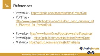 34
Automating Post-Exploitation with PowerShell © Enclave Security 2015
References
• PowerCat - https://github.com/secabstraction/PowerCat
• PSNmap -
http://www.powershelladmin.com/wiki/Port_scan_subnets_wit
h_PSnmap_for_PowerShell
• PowerUp - http://www.harmj0y.net/blog/powershell/powerup/
• PowerSploit - https://github.com/mattifestation/PowerSploit
• Nishang - https://github.com/samratashok/nishang
 