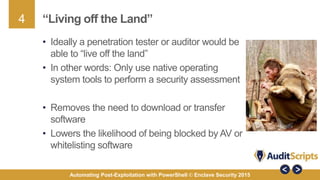 4
Automating Post-Exploitation with PowerShell © Enclave Security 2015
“Living off the Land”
• Ideally a penetration tester or auditor would be
able to “live off the land”
• In other words: Only use native operating
system tools to perform a security assessment
• Removes the need to download or transfer
software
• Lowers the likelihood of being blocked by AV or
whitelisting software
 