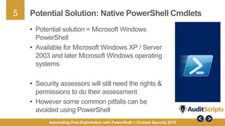 5
Automating Post-Exploitation with PowerShell © Enclave Security 2015
Potential Solution: Native PowerShell Cmdlets
• Potential solution = Microsoft Windows
PowerShell
• Available for Microsoft Windows XP / Server
2003 and later Microsoft Windows operating
systems
• Security assessors will still need the rights &
permissions to do their assessment
• However some common pitfalls can be
avoided using PowerShell
 
