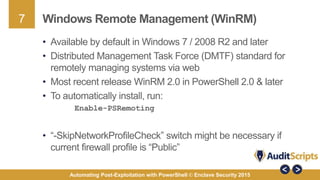 7
Automating Post-Exploitation with PowerShell © Enclave Security 2015
Windows Remote Management (WinRM)
• Available by default in Windows 7 / 2008 R2 and later
• Distributed Management Task Force (DMTF) standard for
remotely managing systems via web
• Most recent release WinRM 2.0 in PowerShell 2.0 & later
• To automatically install, run:
Enable-PSRemoting
• “-SkipNetworkProfileCheck” switch might be necessary if
current firewall profile is “Public”
 