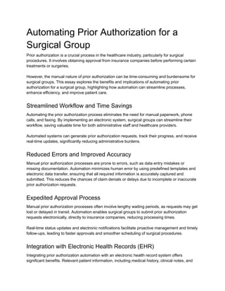 Automating Prior Authorization for a
Surgical Group
Prior authorization is a crucial process in the healthcare industry, particularly for surgical
procedures. It involves obtaining approval from insurance companies before performing certain
treatments or surgeries.
However, the manual nature of prior authorization can be time-consuming and burdensome for
surgical groups. This essay explores the benefits and implications of automating prior
authorization for a surgical group, highlighting how automation can streamline processes,
enhance efficiency, and improve patient care.
Streamlined Workflow and Time Savings
Automating the prior authorization process eliminates the need for manual paperwork, phone
calls, and faxing. By implementing an electronic system, surgical groups can streamline their
workflow, saving valuable time for both administrative staff and healthcare providers.
Automated systems can generate prior authorization requests, track their progress, and receive
real-time updates, significantly reducing administrative burdens.
Reduced Errors and Improved Accuracy
Manual prior authorization processes are prone to errors, such as data entry mistakes or
missing documentation. Automation minimizes human error by using predefined templates and
electronic data transfer, ensuring that all required information is accurately captured and
submitted. This reduces the chances of claim denials or delays due to incomplete or inaccurate
prior authorization requests.
Expedited Approval Process
Manual prior authorization processes often involve lengthy waiting periods, as requests may get
lost or delayed in transit. Automation enables surgical groups to submit prior authorization
requests electronically, directly to insurance companies, reducing processing times.
Real-time status updates and electronic notifications facilitate proactive management and timely
follow-ups, leading to faster approvals and smoother scheduling of surgical procedures.
Integration with Electronic Health Records (EHR)
Integrating prior authorization automation with an electronic health record system offers
significant benefits. Relevant patient information, including medical history, clinical notes, and
 