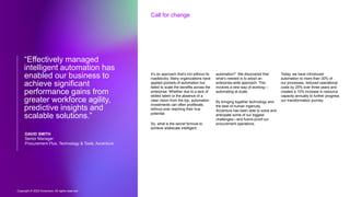 Copyright © 2022 Accenture. All rights reserved
Call for change
It’s an approach that’s not without its
roadblocks. Many organizations have
applied pockets of automation but
failed to scale the benefits across the
enterprise. Whether due to a lack of
skilled talent or the absence of a
clear vision from the top, automation
investments can often proliferate,
without ever reaching their true
potential.
So, what is the secret formula to
achieve widescale intelligent
automation? We discovered that
what’s needed is to adopt an
enterprise-wide approach. This
involves a new way of working—
automating at scale.
By bringing together technology and
the best of human ingenuity,
Accenture has been able to solve and
anticipate some of our biggest
challenges—and future-proof our
procurement operations.
Today, we have introduced
automation to more than 30% of
our processes, reduced operational
costs by 25% over three years and
created a 10% increase in resource
capacity annually to further progress
our transformation journey.
“Effectively managed
intelligent automation has
enabled our business to
achieve significant
performance gains from
greater workforce agility,
predictive insights and
scalable solutions.”
DAVID SMITH
Senior Manager
Procurement Plus, Technology & Tools, Accenture
 