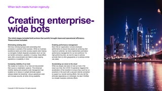 Copyright © 2022 Accenture. All rights reserved
When tech meets human ingenuity
The initial stages included bold actions that quickly brought improved operational efficiency.
These actions included:
Creating enterprise-
wide bots
Eliminating existing silos
We knew individual groups were automating their
processes in pockets of the business. While our business
excellence teams and other process experts were helping
us reimagine multiple disparate processes (such as how
we handle contractors, payables, or buying), these efforts
were often uncoordinated and failed to keep ongoing
operations or scalability in mind.
Increasing visibility of our bots
We created an inventory of our bots and documented
their source or destination systems. This enhanced
visibility, testing and proactive code management has
enabled us to reduce or outright eliminate system
release-related bot downtime, reduce operational costs
and increase security, all while driving scalability.
Enabling performance management
Much like an organization nurtures employee
performance to ensure that people are achieving their
maximum potential, we have implemented automation
performance management for our bot workforce. For
high-performing bots, we look for ways to actively
promote them to other geographies or to address similar
use cases.
Accelerating our move to the cloud
While we already had plans to host our bots in the
cloud over time, the COVID-19 pandemic triggered the
acceleration of this transition to ensure they could be run
anywhere in the world with a secured internet connection
to support our remote working efforts. Not only did this
eliminate dependence on individuals, but also it fortified
our broader business continuity efforts.
 