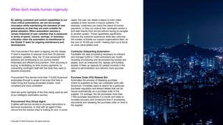 Copyright © 2022 Accenture. All rights reserved
When tech meets human ingenuity
By adding command and control capabilities to our
most critical automations, we can encourage
innovation while maintaining the standard of new
automations so that they are more suitable for
global adoption. When automation reaches a
certain threshold of use—whether that is measured
in terms of spend, volume, savings, or business
criticality—then the automation is transitioned to
the Global IT team for ongoing maintenance and
development.
The Procurement Plus team is tapping into the Global
IT team’s expertise to execute more than 50 planned
automation updates. Now, the 15 new advanced RPA
solutions are contributing to our journey toward
frictionless and efficient procurement—from sourcing to
buying, to facilitating on-time invoice payments, to
onboarding contingent staff with the tools they need to
become productive.
Procurement Plus serves more than 710,000 Accenture
employees through a range of services that help to
make hiring and buying processes simpler, more
compliant and more consistent.
Here are some highlights of the bots being used as part
of our intelligent automation journey:
Procurement Plus Virtual Agent
Enables self-service access to process instructions or
technical procedures, to chat with an agent if they
cannot find the solution they’re looking for and, in some
cases, the user can obtain a status or even make
updates to their records in source systems. For
example, customers can check the status of invoice
payments, or they can extend their contingent worker’s
end date directly from the bot without having to navigate
to another system. These capabilities significantly
improve the customer experience while also reducing
the number of tickets our support organizations field—to
the tune of 16,000 per month—freeing them up to focus
on more value-added work.
Contractor Onboarding Automation
Facilitates the data processing necessary to onboard
and manage 5,000 to 7,000 contractors per month,
including provisioning and de-provisioning access and
assets, such as enterprise IDs, laptops and building
access. It frees up capacity for people involved in the
resource administration and delivers more accurate
data.
Purchase Order (PO) Release Bot
Automates the process of releasing purchase
orders to suppliers so they can undertake work with
Accenture. It enables users to search for a particular
purchase requisition and extract details that can be
issued automatically as a purchase order to the
supplier. On average, the bot processes more than
7,500 purchase requisitions in a month and helps to
increase accuracy and turnaround time in processing
documents and releasing the purchase order on time to
the supplier.
 