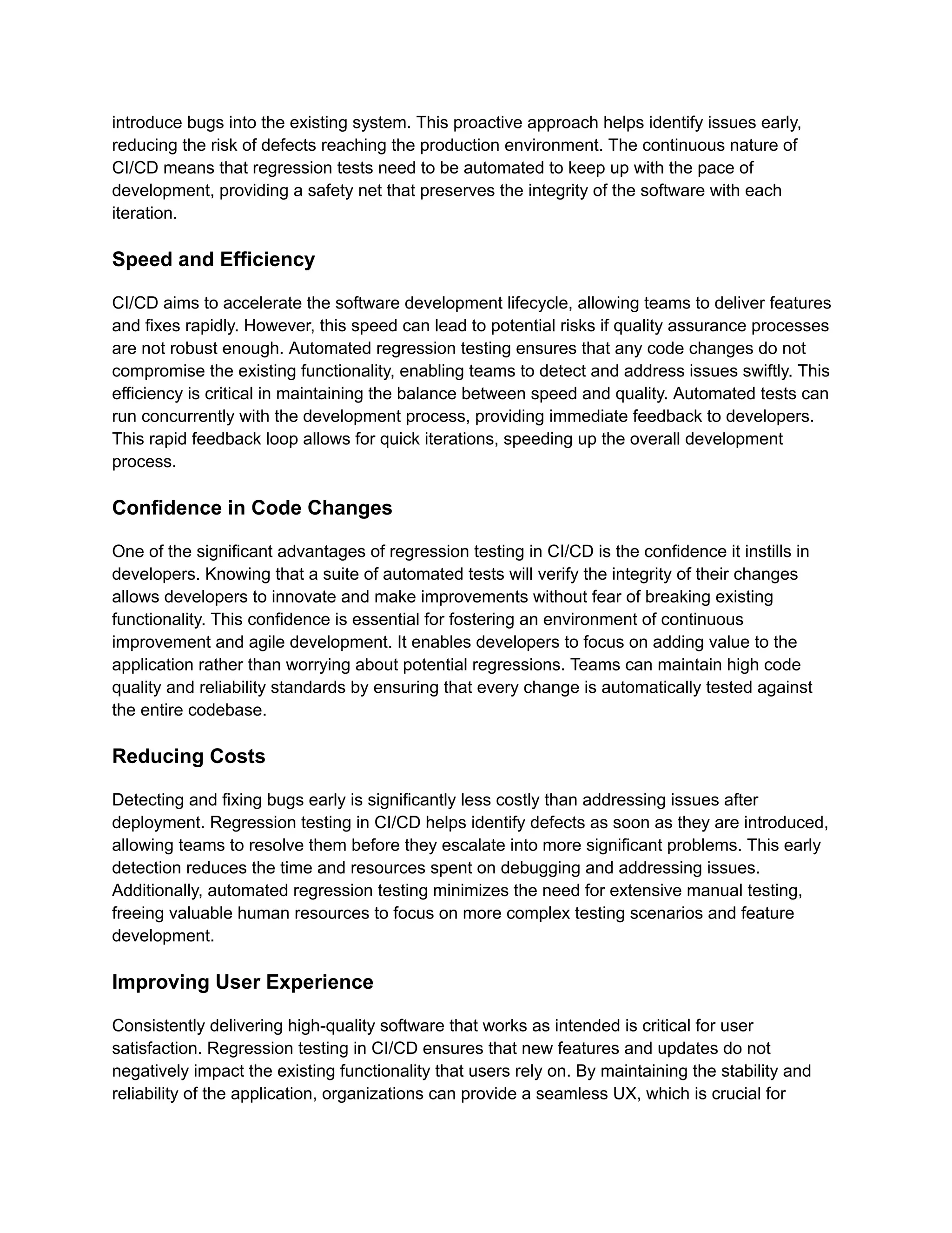 introduce bugs into the existing system. This proactive approach helps identify issues early,
reducing the risk of defects reaching the production environment. The continuous nature of
CI/CD means that regression tests need to be automated to keep up with the pace of
development, providing a safety net that preserves the integrity of the software with each
iteration.
Speed and Efficiency
CI/CD aims to accelerate the software development lifecycle, allowing teams to deliver features
and fixes rapidly. However, this speed can lead to potential risks if quality assurance processes
are not robust enough. Automated regression testing ensures that any code changes do not
compromise the existing functionality, enabling teams to detect and address issues swiftly. This
efficiency is critical in maintaining the balance between speed and quality. Automated tests can
run concurrently with the development process, providing immediate feedback to developers.
This rapid feedback loop allows for quick iterations, speeding up the overall development
process.
Confidence in Code Changes
One of the significant advantages of regression testing in CI/CD is the confidence it instills in
developers. Knowing that a suite of automated tests will verify the integrity of their changes
allows developers to innovate and make improvements without fear of breaking existing
functionality. This confidence is essential for fostering an environment of continuous
improvement and agile development. It enables developers to focus on adding value to the
application rather than worrying about potential regressions. Teams can maintain high code
quality and reliability standards by ensuring that every change is automatically tested against
the entire codebase.
Reducing Costs
Detecting and fixing bugs early is significantly less costly than addressing issues after
deployment. Regression testing in CI/CD helps identify defects as soon as they are introduced,
allowing teams to resolve them before they escalate into more significant problems. This early
detection reduces the time and resources spent on debugging and addressing issues.
Additionally, automated regression testing minimizes the need for extensive manual testing,
freeing valuable human resources to focus on more complex testing scenarios and feature
development.
Improving User Experience
Consistently delivering high-quality software that works as intended is critical for user
satisfaction. Regression testing in CI/CD ensures that new features and updates do not
negatively impact the existing functionality that users rely on. By maintaining the stability and
reliability of the application, organizations can provide a seamless UX, which is crucial for
 