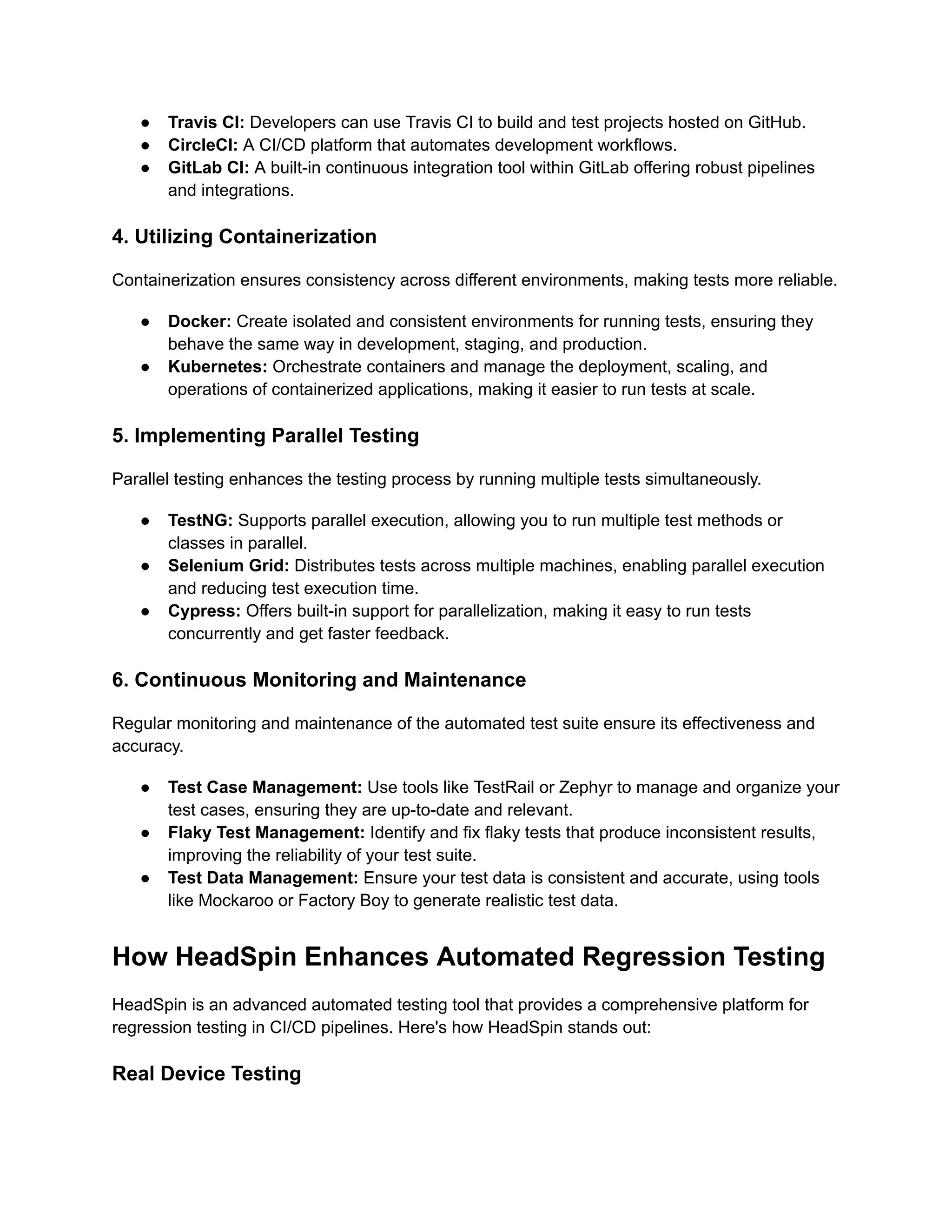 ● Travis CI: Developers can use Travis CI to build and test projects hosted on GitHub.
● CircleCI: A CI/CD platform that automates development workflows.
● GitLab CI: A built-in continuous integration tool within GitLab offering robust pipelines
and integrations.
4. Utilizing Containerization
Containerization ensures consistency across different environments, making tests more reliable.
● Docker: Create isolated and consistent environments for running tests, ensuring they
behave the same way in development, staging, and production.
● Kubernetes: Orchestrate containers and manage the deployment, scaling, and
operations of containerized applications, making it easier to run tests at scale.
5. Implementing Parallel Testing
Parallel testing enhances the testing process by running multiple tests simultaneously.
● TestNG: Supports parallel execution, allowing you to run multiple test methods or
classes in parallel.
● Selenium Grid: Distributes tests across multiple machines, enabling parallel execution
and reducing test execution time.
● Cypress: Offers built-in support for parallelization, making it easy to run tests
concurrently and get faster feedback.
6. Continuous Monitoring and Maintenance
Regular monitoring and maintenance of the automated test suite ensure its effectiveness and
accuracy.
● Test Case Management: Use tools like TestRail or Zephyr to manage and organize your
test cases, ensuring they are up-to-date and relevant.
● Flaky Test Management: Identify and fix flaky tests that produce inconsistent results,
improving the reliability of your test suite.
● Test Data Management: Ensure your test data is consistent and accurate, using tools
like Mockaroo or Factory Boy to generate realistic test data.
How HeadSpin Enhances Automated Regression Testing
HeadSpin is an advanced automated testing tool that provides a comprehensive platform for
regression testing in CI/CD pipelines. Here's how HeadSpin stands out:
Real Device Testing
 