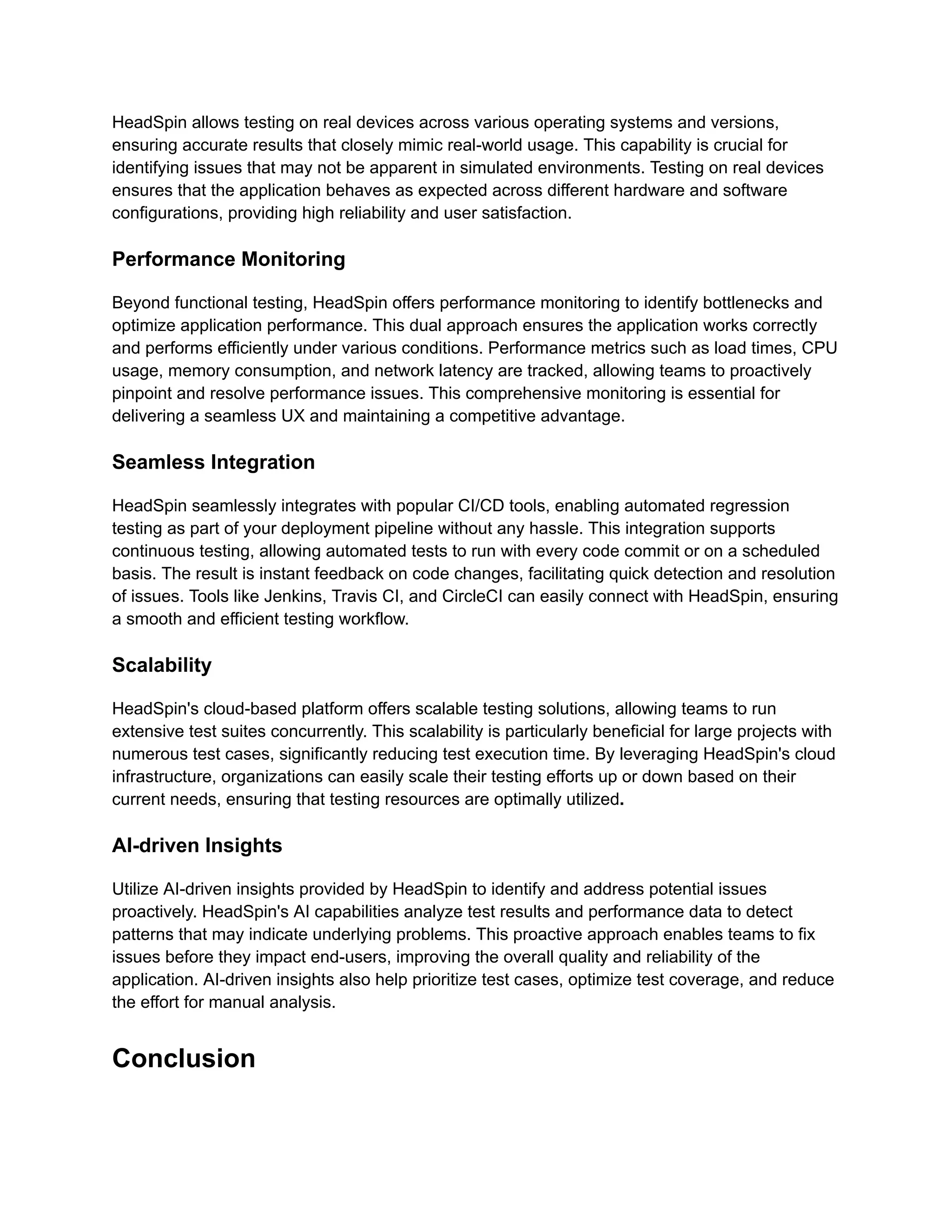 HeadSpin allows testing on real devices across various operating systems and versions,
ensuring accurate results that closely mimic real-world usage. This capability is crucial for
identifying issues that may not be apparent in simulated environments. Testing on real devices
ensures that the application behaves as expected across different hardware and software
configurations, providing high reliability and user satisfaction.
Performance Monitoring
Beyond functional testing, HeadSpin offers performance monitoring to identify bottlenecks and
optimize application performance. This dual approach ensures the application works correctly
and performs efficiently under various conditions. Performance metrics such as load times, CPU
usage, memory consumption, and network latency are tracked, allowing teams to proactively
pinpoint and resolve performance issues. This comprehensive monitoring is essential for
delivering a seamless UX and maintaining a competitive advantage.
Seamless Integration
HeadSpin seamlessly integrates with popular CI/CD tools, enabling automated regression
testing as part of your deployment pipeline without any hassle. This integration supports
continuous testing, allowing automated tests to run with every code commit or on a scheduled
basis. The result is instant feedback on code changes, facilitating quick detection and resolution
of issues. Tools like Jenkins, Travis CI, and CircleCI can easily connect with HeadSpin, ensuring
a smooth and efficient testing workflow.
Scalability
HeadSpin's cloud-based platform offers scalable testing solutions, allowing teams to run
extensive test suites concurrently. This scalability is particularly beneficial for large projects with
numerous test cases, significantly reducing test execution time. By leveraging HeadSpin's cloud
infrastructure, organizations can easily scale their testing efforts up or down based on their
current needs, ensuring that testing resources are optimally utilized.
AI-driven Insights
Utilize AI-driven insights provided by HeadSpin to identify and address potential issues
proactively. HeadSpin's AI capabilities analyze test results and performance data to detect
patterns that may indicate underlying problems. This proactive approach enables teams to fix
issues before they impact end-users, improving the overall quality and reliability of the
application. AI-driven insights also help prioritize test cases, optimize test coverage, and reduce
the effort for manual analysis.
Conclusion
 