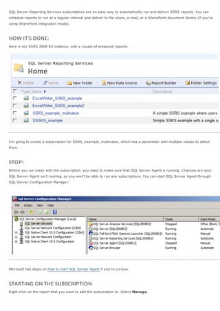 SQL Server Reporting Services subscriptions are an easy way to automatically run and deliver SSRS reports. You can
schedule reports to run at a regular interval and deliver to file share, e-mail, or a SharePoint document library (if you’re
using SharePoint integration mode).



HOW IT’S DONE:
Here is my SSRS 2008 R2 instance, with a couple of prepared reports:




I’m going to create a subscription for SSRS_example_multivalue, which has a parameter with multiple values to select
from.



STOP!
Before you run away with the subscription, you need to make sure that SQL Server Agent is running. C hances are your
SQL Server Agent isn’t running, so you won’t be able to run any subscriptions. You can start SQL Server Agent through
SQL Server C onfiguration Manager:




Microsoft has steps on how to start SQL Server Agent if you’re curious.



STARTING ON THE SUBSCRIPTION
Right-click on the report that you want to add the subscription to. Select Manage.
 